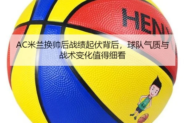 AC米兰换帅后战绩起伏背后，球队气质与战术变化值得细看